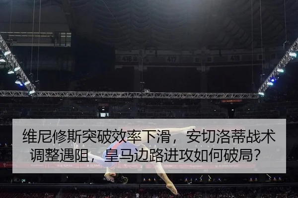 维尼修斯突破效率下滑，安切洛蒂战术调整遇阻，皇马边路进攻如何破局？