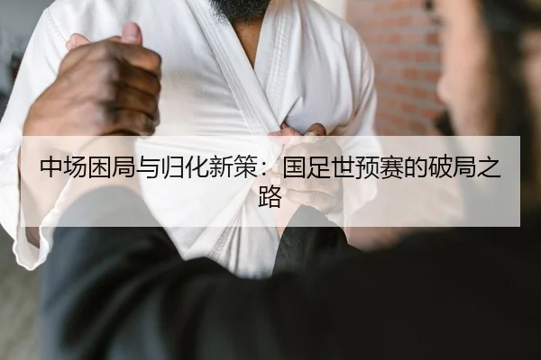 中场困局与归化新策：国足世预赛的破局之路